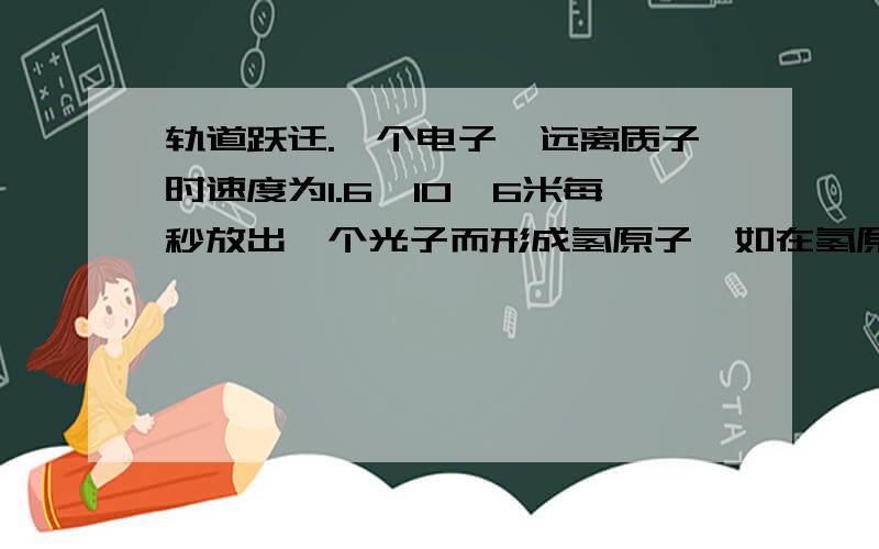 轨道跃迁.一个电子,远离质子时速度为1.6×10∧6米每秒放出一个光子而形成氢原子,如在氢原子中电子处于第一波尔轨道,求放出光子的频率.我的问题是为什么要用无穷远的动能加上基态轨道上