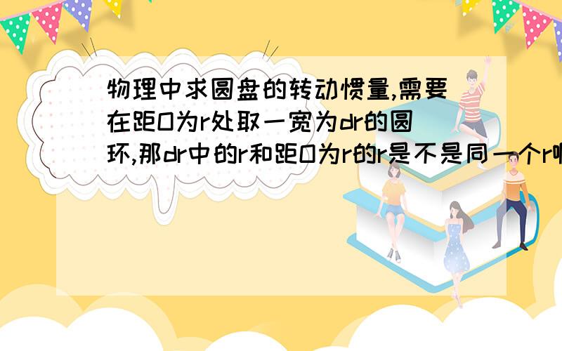 物理中求圆盘的转动惯量,需要在距O为r处取一宽为dr的圆环,那dr中的r和距O为r的r是不是同一个r啊?如果是 那求运动惯量的那个积分式又怎么理解呢