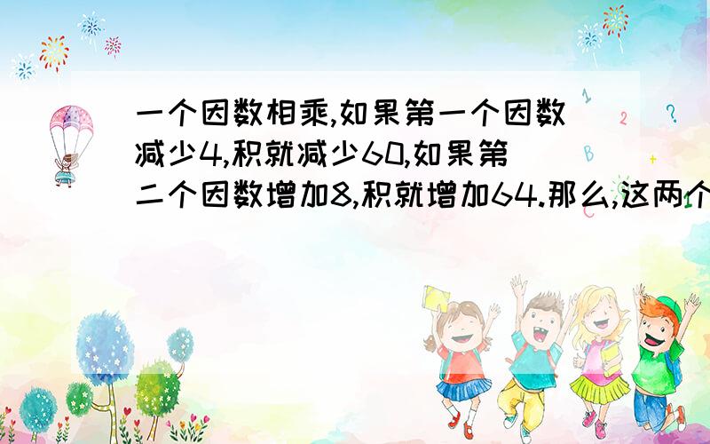 一个因数相乘,如果第一个因数减少4,积就减少60,如果第二个因数增加8,积就增加64.那么,这两个因数的积是.