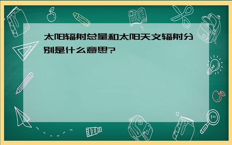 太阳辐射总量和太阳天文辐射分别是什么意思?