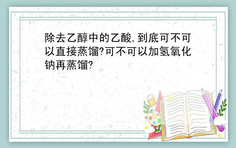 除去乙醇中的乙酸,到底可不可以直接蒸馏?可不可以加氢氧化钠再蒸馏?