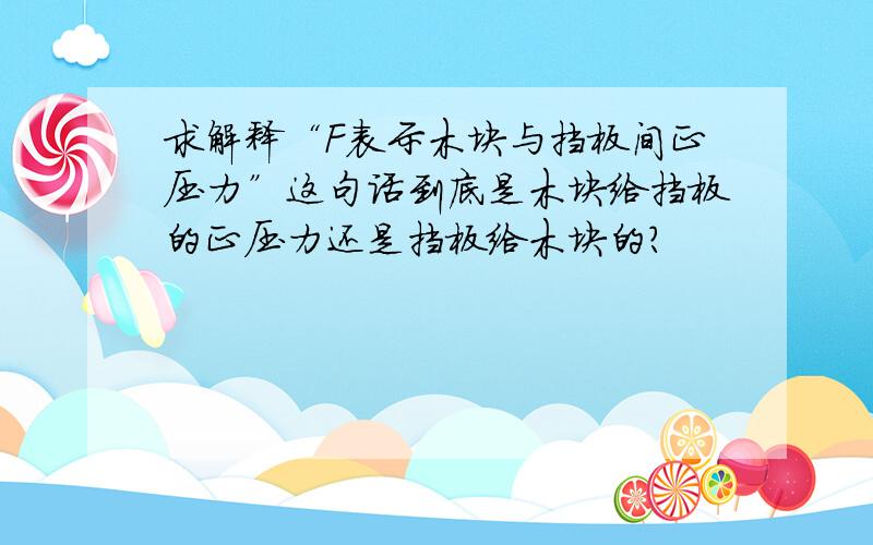 求解释“F表示木块与挡板间正压力”这句话到底是木块给挡板的正压力还是挡板给木块的?