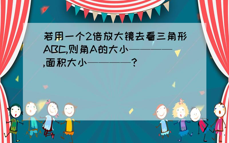 若用一个2倍放大镜去看三角形ABC,则角A的大小————,面积大小————?