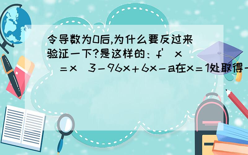 令导数为0后,为什么要反过来验证一下?是这样的：f'（x）＝x^3－96x＋6x－a在x＝1处取得一个极值,求实数b的值.我是这么做的,令f'（1）＝0,然后求b～但老师说要回头检验一下,这是为什么呢?他