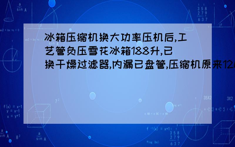 冰箱压缩机换大功率压机后,工艺管负压雪花冰箱188升,已换干燥过滤器,内漏已盘管,压缩机原来120W,换成150W,冲氟里昂R12后,工艺管压力表稍微为负值,只还看低压管结露,缓加F12,加后冷藏箱温度