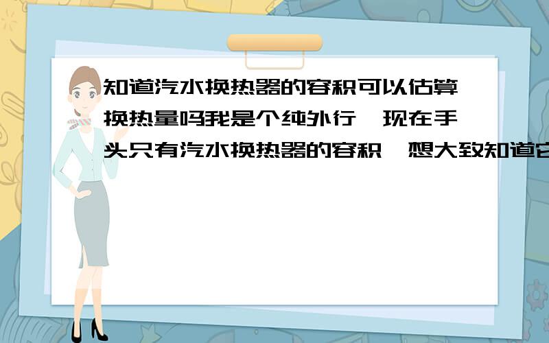 知道汽水换热器的容积可以估算换热量吗我是个纯外行,现在手头只有汽水换热器的容积,想大致知道它能换多少热量,不需要很准确,只是一个大概的数,有经验值吗?