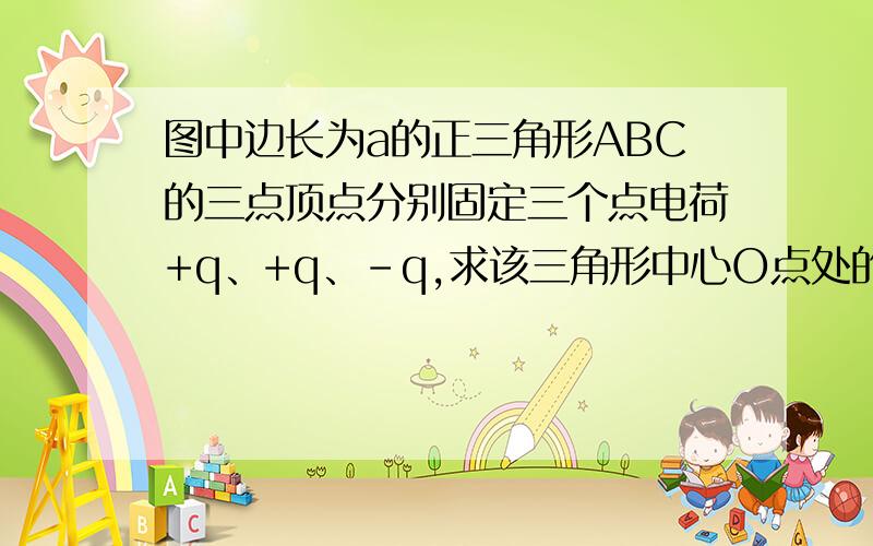 图中边长为a的正三角形ABC的三点顶点分别固定三个点电荷+q、+q、-q,求该三角形中心O点处的场强大小和方向.方向是运用矢量求和,平行四边形原则那么Ec是多大,怎么运用矢量求和,平行四边形