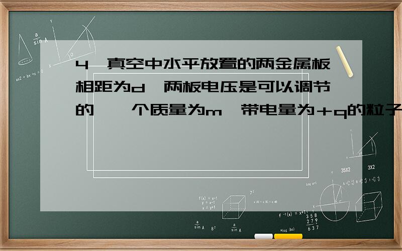 4、真空中水平放置的两金属板相距为d,两板电压是可以调节的,一个质量为m、带电量为＋q的粒子,从负极板中央以速度vo垂直极板射入电场,当板间电压为U时,粒子经d/4的距离就要返回,若要使粒