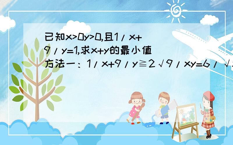 已知x>0y>0,且1/x+9/y=1,求x+y的最小值方法一：1/x+9/y≧2√9/xy=6/√xy 1≧6/√xy √xy≧6 x+y≧2√xy=2×6=12方法二：﹙x＋y﹚﹙1/x+9/y﹚=1+9x/y+y/x+9≥10+2√9x/y·y/x=10+2×3=16为什么两种方法结果不一样