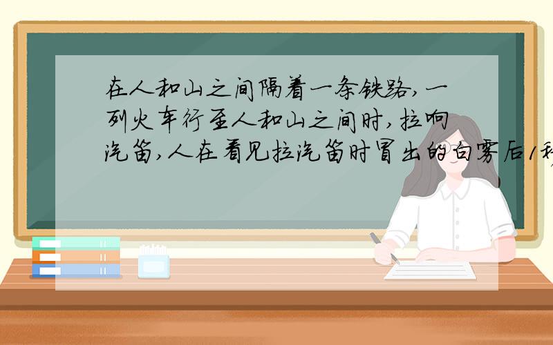 在人和山之间隔着一条铁路,一列火车行至人和山之间时,拉响汽笛,人在看见拉汽笛时冒出的白雾后1秒听到汽笛声,有过2秒,听到从山反射回来的声响.若声音在空气中传播的速度是340m/s则人和