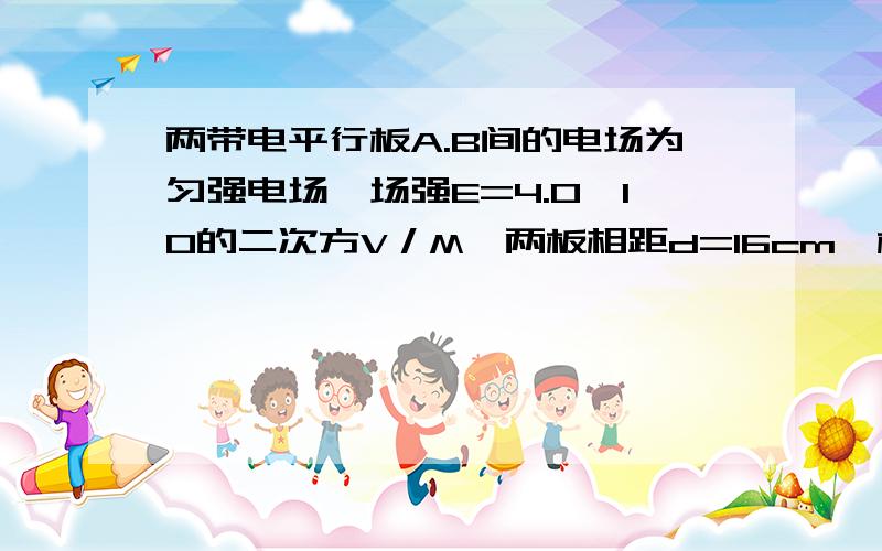 两带电平行板A.B间的电场为匀强电场,场强E=4.0×10的二次方V／M,两板相距d=16cm,板长L=30cm.一带电荷量q=1.0×10的负16C质量m=1.0×10的负22kg的粒子沿平行于板方向从两板的正中间射入电场后向着B板