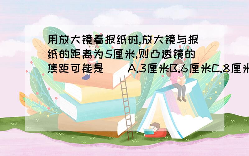 用放大镜看报纸时,放大镜与报纸的距离为5厘米,则凸透镜的焦距可能是（）A.3厘米B.6厘米C.8厘米D.10厘米