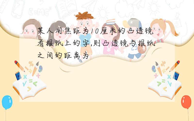 某人用焦距为10厘米的凸透镜看报纸上的字,则凸透镜与报纸之间的距离为