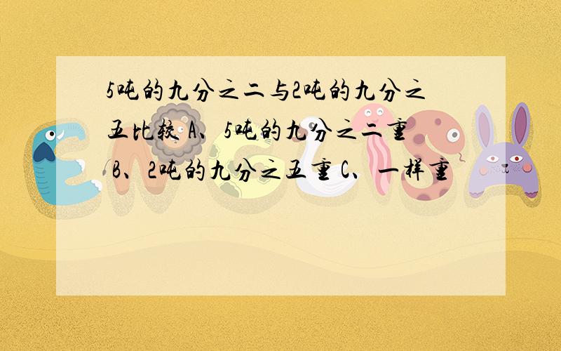 5吨的九分之二与2吨的九分之五比较 A、5吨的九分之二重 B、2吨的九分之五重 C、一样重