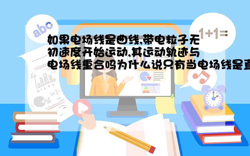 如果电场线是曲线,带电粒子无初速度开始运动,其运动轨迹与电场线重合吗为什么说只有当电场线是直线的时候,上面命题才正确