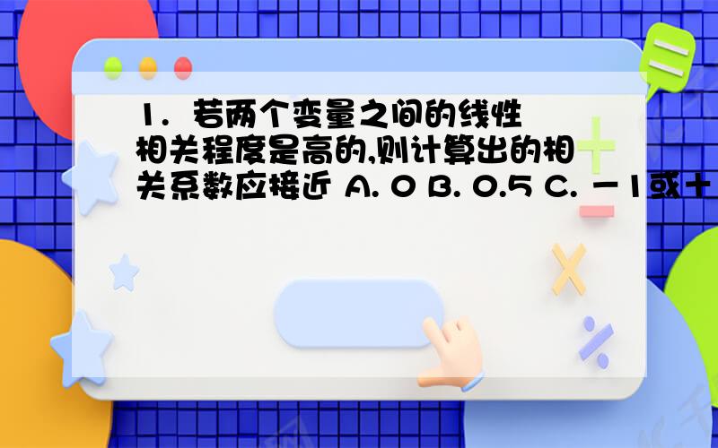 1.  若两个变量之间的线性相关程度是高的,则计算出的相关系数应接近 A. 0 B. 0.5 C. －1或＋1