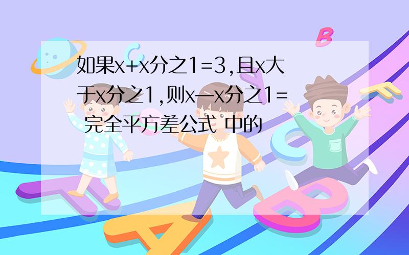 如果x+x分之1=3,且x大于x分之1,则x—x分之1= 完全平方差公式 中的