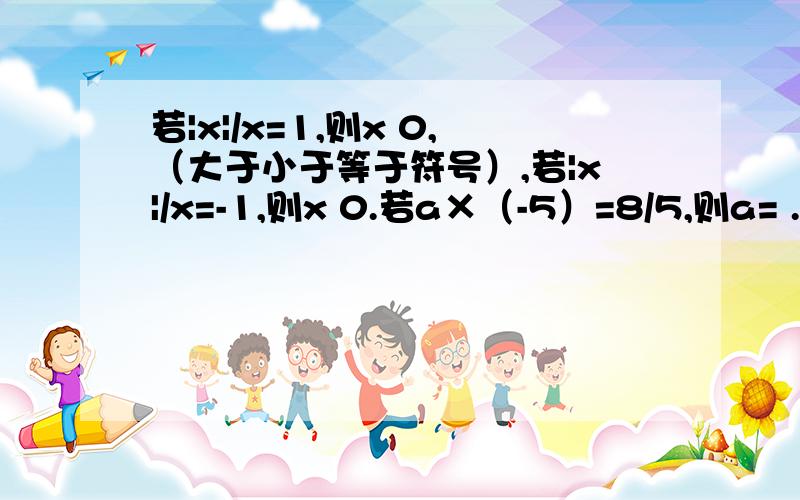 若|x|/x=1,则x 0,（大于小于等于符号）,若|x|/x=-1,则x 0.若a×（-5）=8/5,则a= .用＜,＞,＝填空：1如果a>0,b