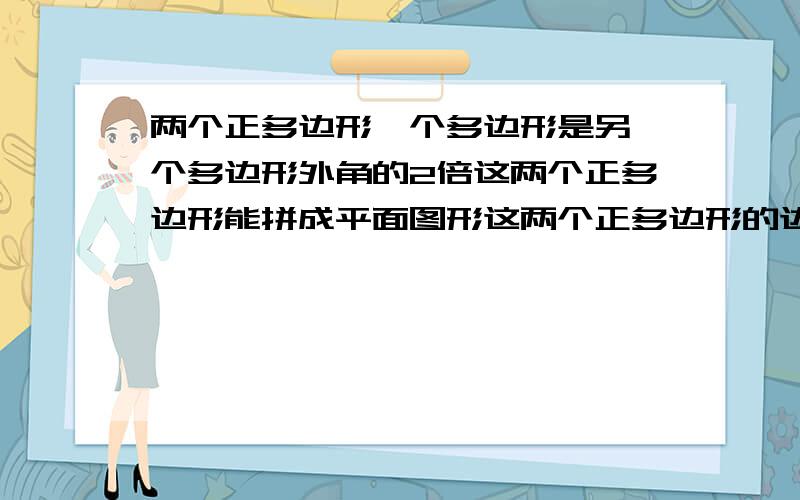 两个正多边形一个多边形是另一个多边形外角的2倍这两个正多边形能拼成平面图形这两个正多边形的边数