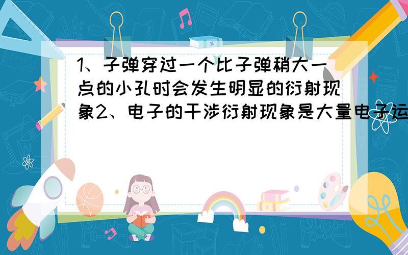 1、子弹穿过一个比子弹稍大一点的小孔时会发生明显的衍射现象2、电子的干涉衍射现象是大量电子运动的表现3、电子做单缝衍射时,到达单缝之前表现为粒子性,穿过单缝后表现为波动性