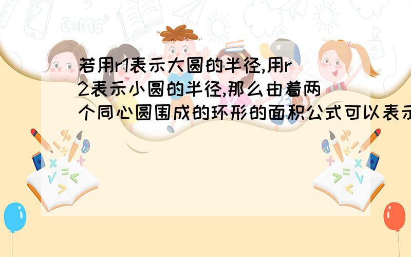 若用r1表示大圆的半径,用r2表示小圆的半径,那么由着两个同心圆围成的环形的面积公式可以表示为什么? 急啊