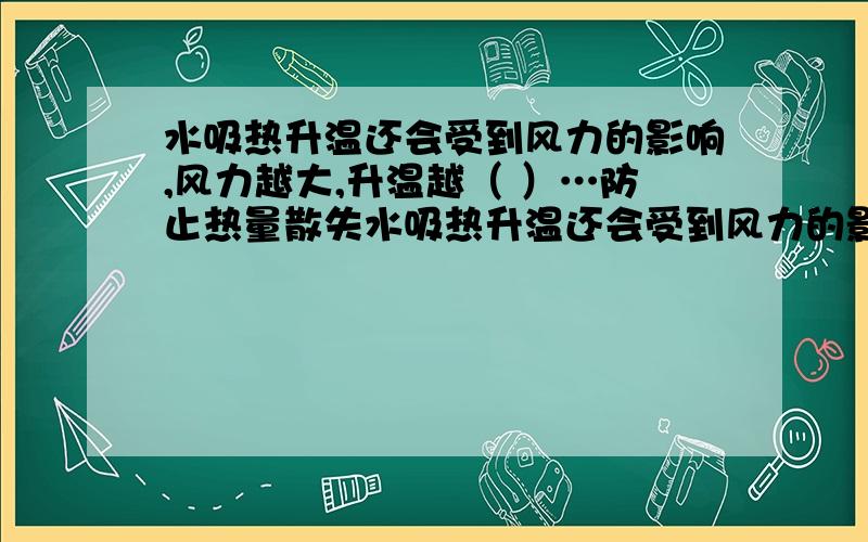 水吸热升温还会受到风力的影响,风力越大,升温越（ ）…防止热量散失水吸热升温还会受到风力的影响,风力越大,升温越（ ）,因为水在风力大时向空气散热变（ ）.因此,制作热水箱或太阳能