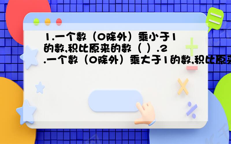 1.一个数（0除外）乘小于1的数,积比原来的数（ ）.2.一个数（0除外）乘大于1的数,积比原来的数（ ）.3.一个数（0除外）除小于1的非0的数 ,商比原来的数（ ）.4.一个数（0除外）除大于1的非0