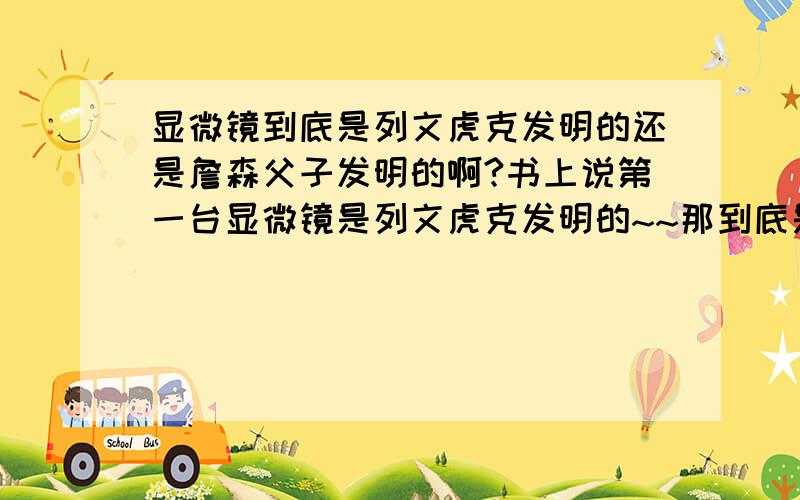 显微镜到底是列文虎克发明的还是詹森父子发明的啊?书上说第一台显微镜是列文虎克发明的~~那到底是谁发明的啊?准确点啊~~谢谢