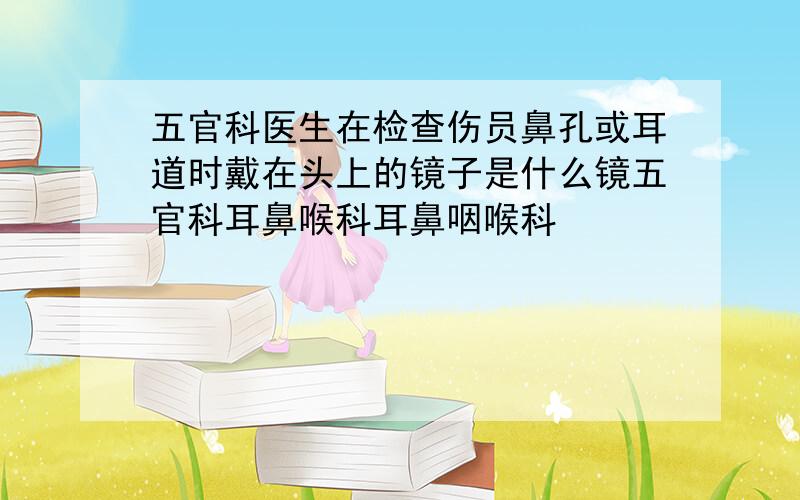 五官科医生在检查伤员鼻孔或耳道时戴在头上的镜子是什么镜五官科耳鼻喉科耳鼻咽喉科