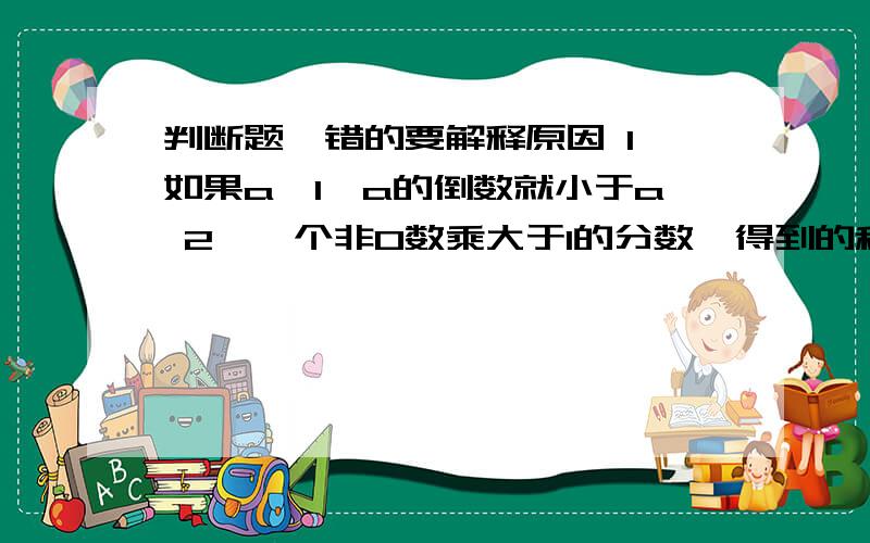 判断题,错的要解释原因 1、如果a＞1,a的倒数就小于a 2、一个非0数乘大于1的分数,得到的积比这个数大3.一班人数相当于二班人数的11/10,一班人数比二班人数多1/10.