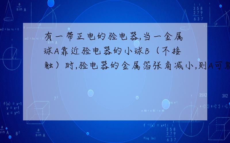 有一带正电的验电器,当一金属球A靠近验电器的小球B（不接触）时,验电器的金属箔张角减小,则A可能不带电.在回答问题中,“首先验电器上的小球B吸引A中的负电荷,使负电荷向B所在的方向聚