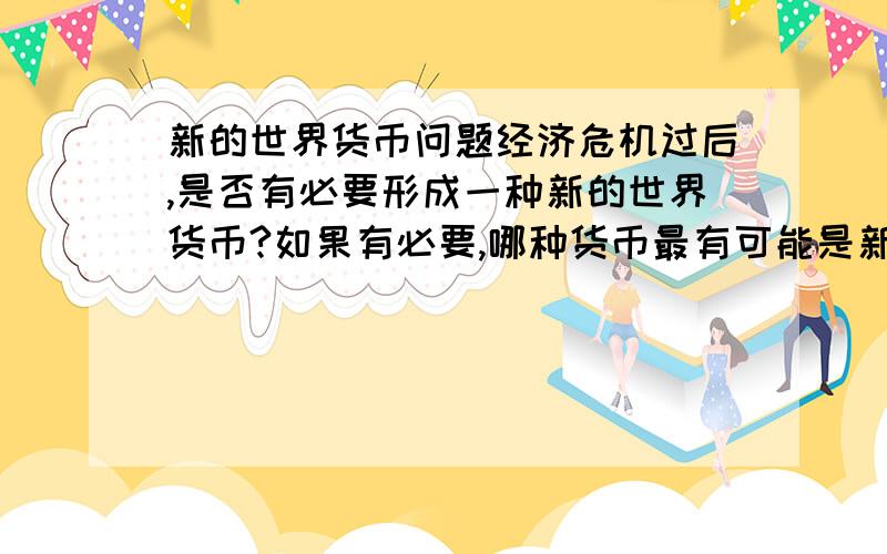 新的世界货币问题经济危机过后,是否有必要形成一种新的世界货币?如果有必要,哪种货币最有可能是新的世界货币,论述怎样形成,如果不需要,阐述原因（300字左右）言之成理即可.