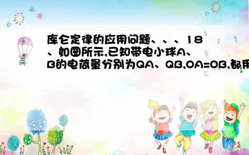 库仑定律的应用问题、、、18、如图所示,已知带电小球A、B的电荷量分别为QA、QB,OA=OB,都用长为L、不导电的丝线悬挂在0点,静止时A、B相距为d.为使平衡时AB间距离减为d/2,可采用以下哪些方法