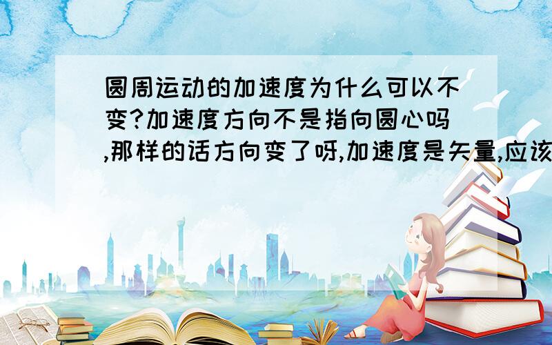 圆周运动的加速度为什么可以不变?加速度方向不是指向圆心吗,那样的话方向变了呀,加速度是矢量,应该会变的呀!