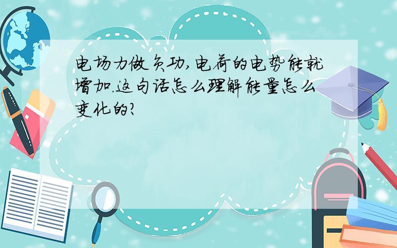 电场力做负功,电荷的电势能就增加.这句话怎么理解能量怎么变化的?