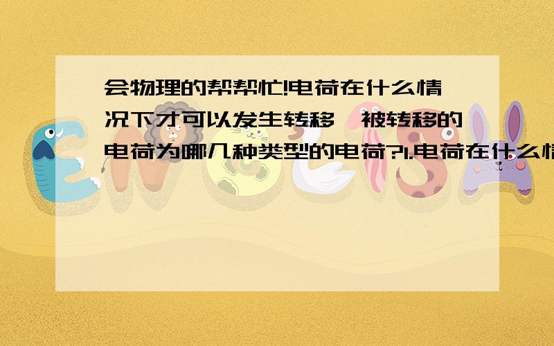 会物理的帮帮忙!电荷在什么情况下才可以发生转移,被转移的电荷为哪几种类型的电荷?1.电荷在什么情况下才可以发生转移,被转移的电荷为哪几种类型的电荷?2.导体和绝缘体有什么区别?3.电