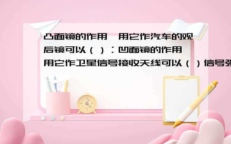 凸面镜的作用,用它作汽车的观后镜可以（）；凹面镜的作用,用它作卫星信号接收天线可以（）信号强度.