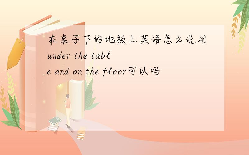 在桌子下的地板上英语怎么说用under the table and on the floor可以吗