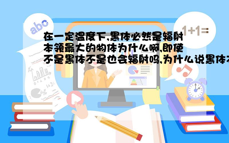 在一定温度下,黑体必然是辐射本领最大的物体为什么啊,即使不是黑体不是也会辐射吗,为什么说黑体本领最大