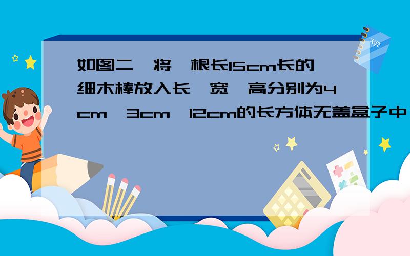 如图二,将一根长15cm长的细木棒放入长、宽、高分别为4cm、3cm、12cm的长方体无盖盒子中,则细棒露在盒外面的最短长度是多少?