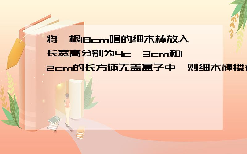 将一根18cm唱的细木棒放入长宽高分别为4c,3cm和12cm的长方体无盖盒子中,则细木棒搂在和外面的长度为?