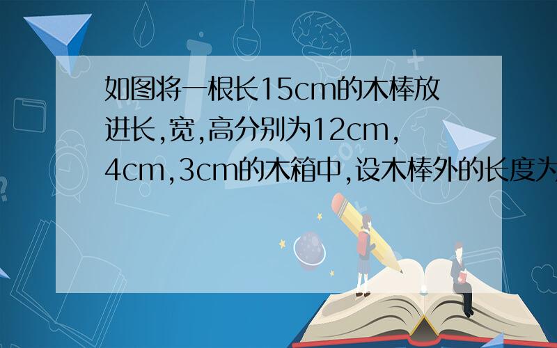 如图将一根长15cm的木棒放进长,宽,高分别为12cm,4cm,3cm的木箱中,设木棒外的长度为xcm,着x的取值范围是