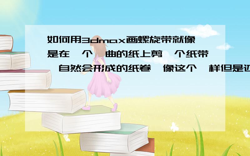 如何用3dmax画螺旋带就像是在一个蜷曲的纸上剪一个纸带,自然会形成的纸卷,像这个一样但是还要向螺旋线一样螺旋上升的纸带