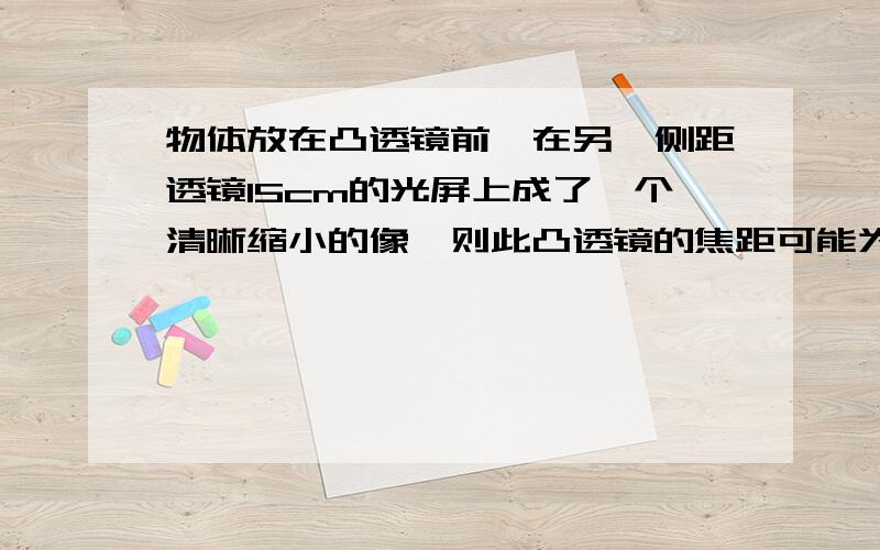 物体放在凸透镜前,在另一侧距透镜15cm的光屏上成了一个清晰缩小的像,则此凸透镜的焦距可能为：A：6cmB：7.5cmC：10cmD：20cm