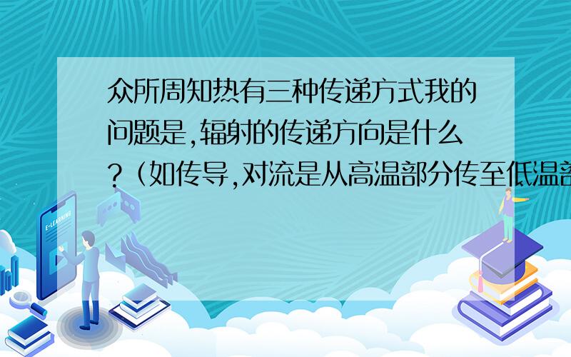 众所周知热有三种传递方式我的问题是,辐射的传递方向是什么?（如传导,对流是从高温部分传至低温部分）原题：所需介质 传递方向 相同点对流 传导 高温部分传至低温部分 辐射