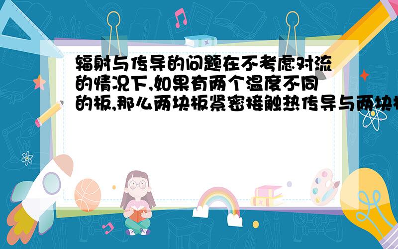 辐射与传导的问题在不考虑对流的情况下,如果有两个温度不同的板,那么两块板紧密接触热传导与两块板间隔较小的距离辐射传热,这两种情况低温板升温情况会差不多吗?还是差很多?