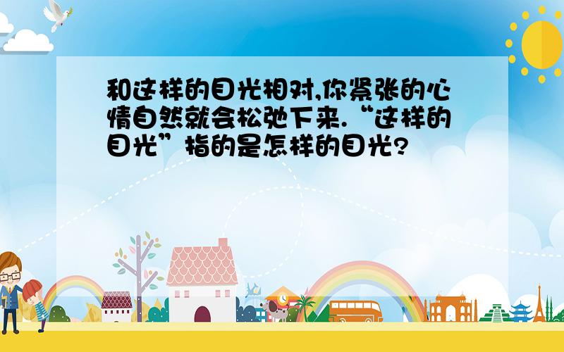 和这样的目光相对,你紧张的心情自然就会松弛下来.“这样的目光”指的是怎样的目光?