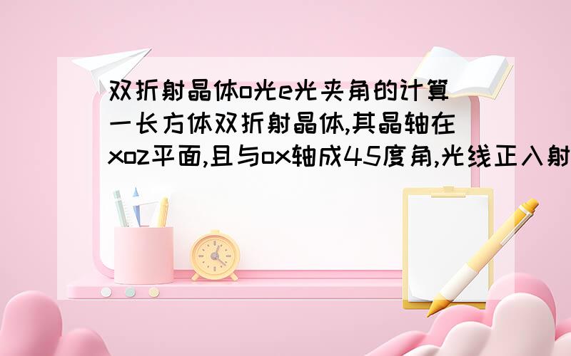 双折射晶体o光e光夹角的计算一长方体双折射晶体,其晶轴在xoz平面,且与ox轴成45度角,光线正入射晶体,如何计算o、e光夹角.no=1.9447 ne=2.1486