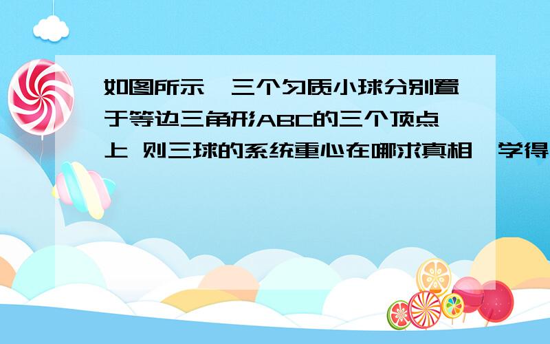 如图所示,三个匀质小球分别置于等边三角形ABC的三个顶点上 则三球的系统重心在哪求真相,学得飞快...都跟不上了.大大们帮个忙呗~(>_