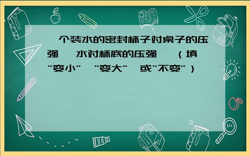 一个装水的密封杯子对桌子的压强 ,水对杯底的压强 ,（填“变小”,“变大”,或“不变”）